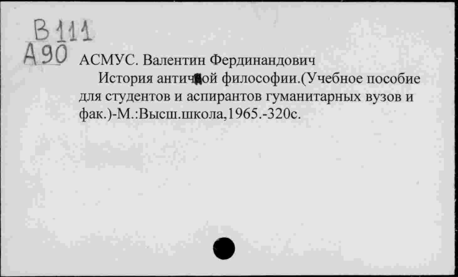 ﻿В111
А 90 АСМУС. Валентин Фердинандович
История античЦой философии.(Учебное пособие для студентов и аспирантов гуманитарных вузов и фак.)-М.:Высш.школа, 1965.-320с.